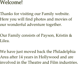 Welcome!

Thanks for visiting our Family website.  Here you will find photos and movies of our wonderful adventure together.

Our Family consists of Payson, Kristin & Lilea.

We have just moved back the Philadelphia Area after 14 years in Hollywood and are involved in the Theatre and Film industries.